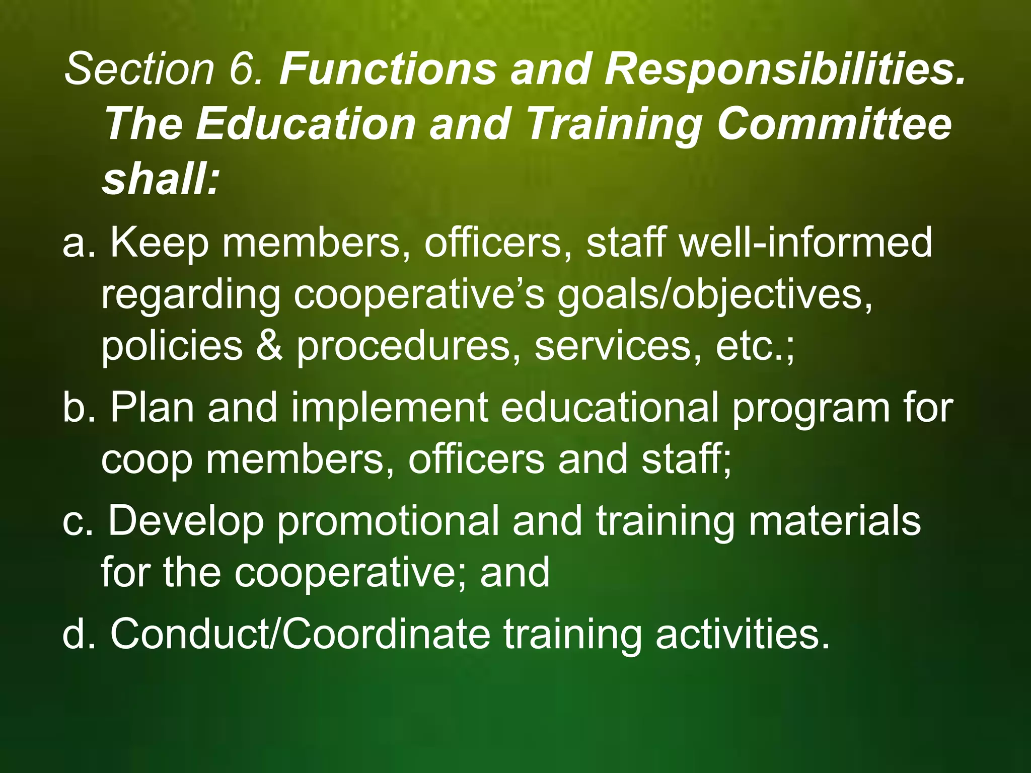 Section 6. Functions and Responsibilities.
The Education and Training Committee
shall:
a. Keep members, officers, staff well-informed
regarding cooperative’s goals/objectives,
policies & procedures, services, etc.;
b. Plan and implement educational program for
coop members, officers and staff;
c. Develop promotional and training materials
for the cooperative; and
d. Conduct/Coordinate training activities.

 