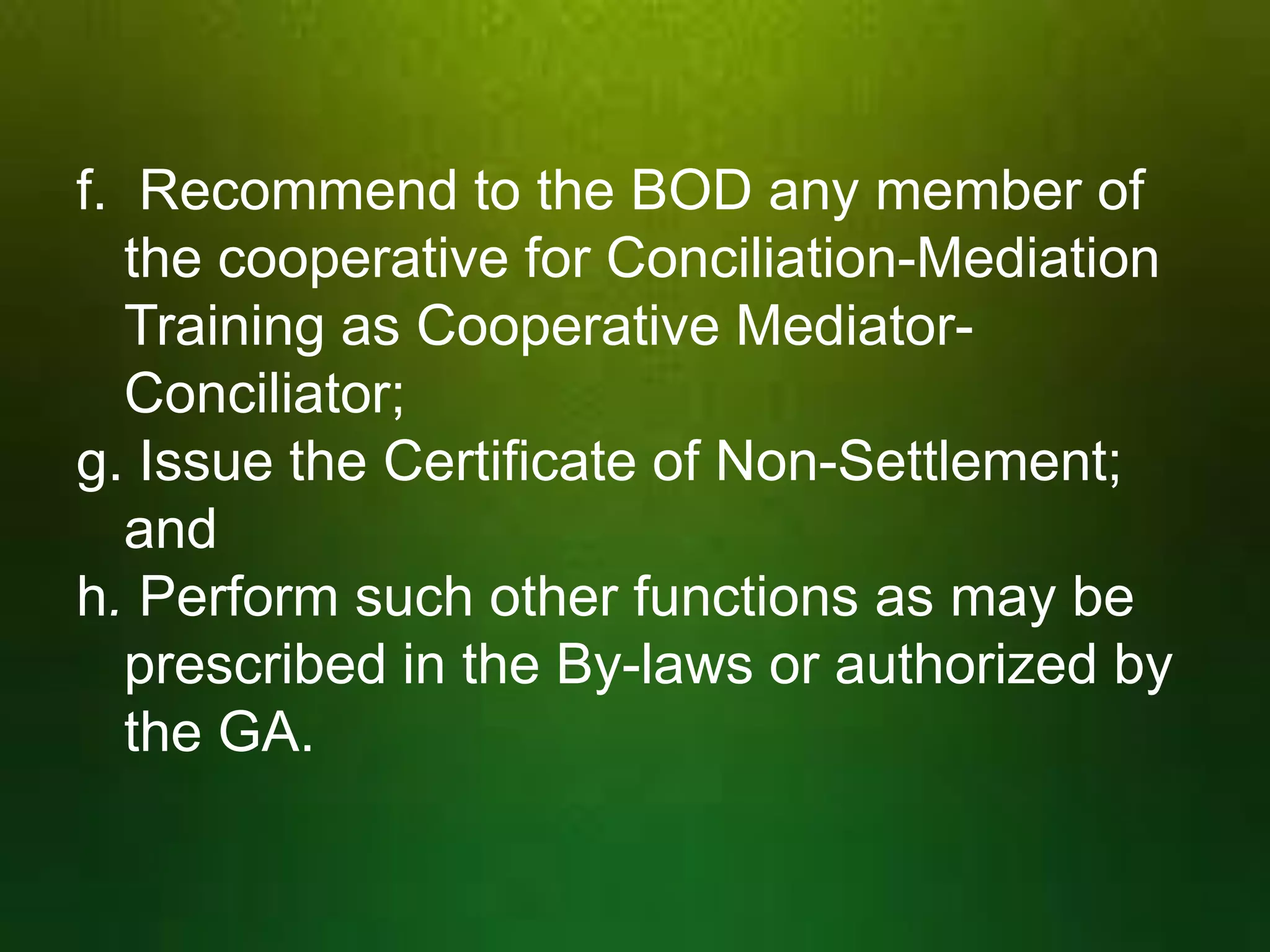 f. Recommend to the BOD any member of
the cooperative for Conciliation-Mediation
Training as Cooperative MediatorConciliator;
g. Issue the Certificate of Non-Settlement;
and
h. Perform such other functions as may be
prescribed in the By-laws or authorized by
the GA.

 