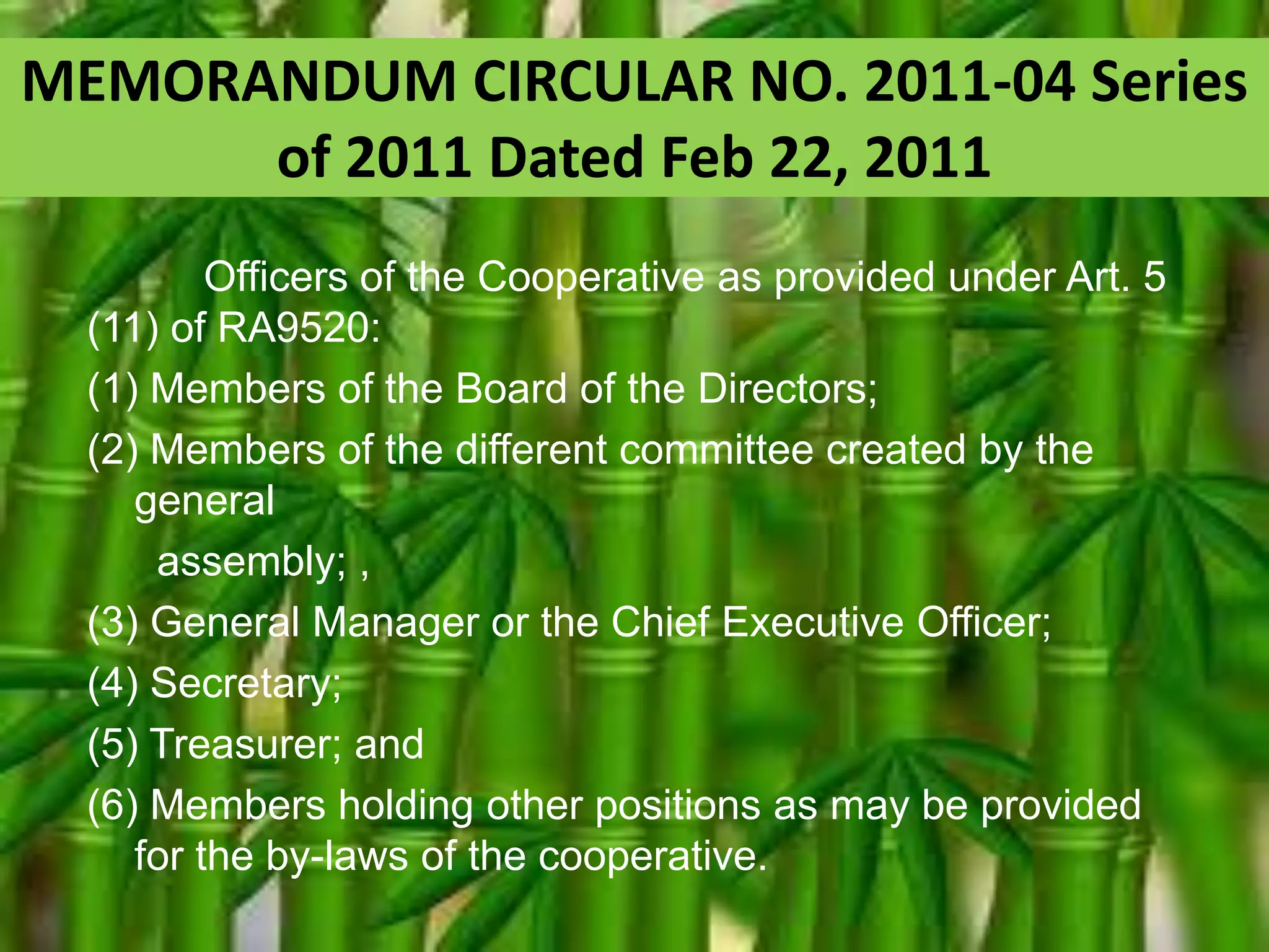 MEMORANDUM CIRCULAR NO. 2011-04 Series
of 2011 Dated Feb 22, 2011
Officers of the Cooperative as provided under Art. 5
(11) of RA9520:
(1) Members of the Board of the Directors;
(2) Members of the different committee created by the
general
assembly; ,
(3) General Manager or the Chief Executive Officer;
(4) Secretary;
(5) Treasurer; and
(6) Members holding other positions as may be provided
for the by-laws of the cooperative.

 