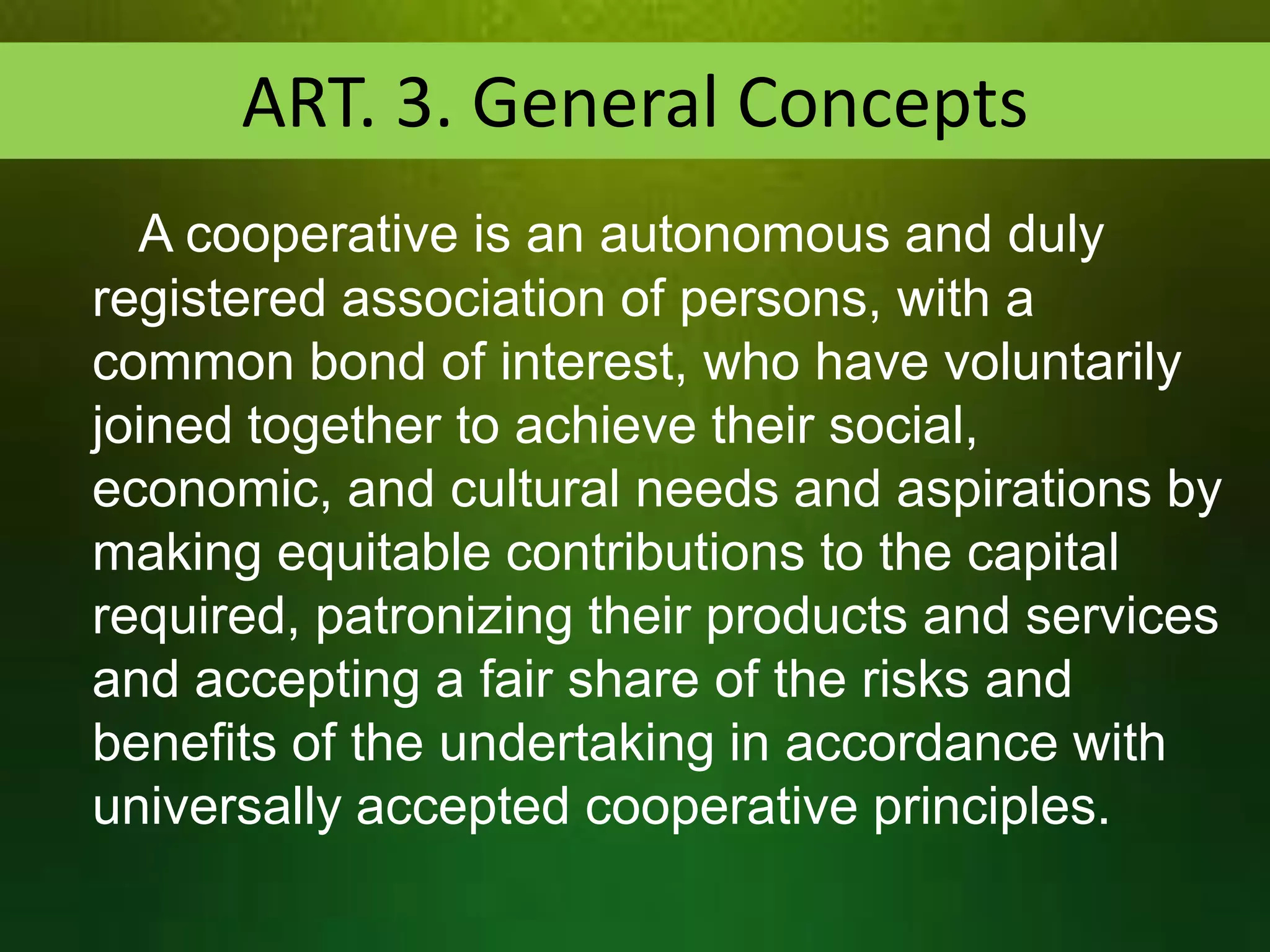 ART. 3. General Concepts
A cooperative is an autonomous and duly
registered association of persons, with a
common bond of interest, who have voluntarily
joined together to achieve their social,
economic, and cultural needs and aspirations by
making equitable contributions to the capital
required, patronizing their products and services
and accepting a fair share of the risks and
benefits of the undertaking in accordance with
universally accepted cooperative principles.

 