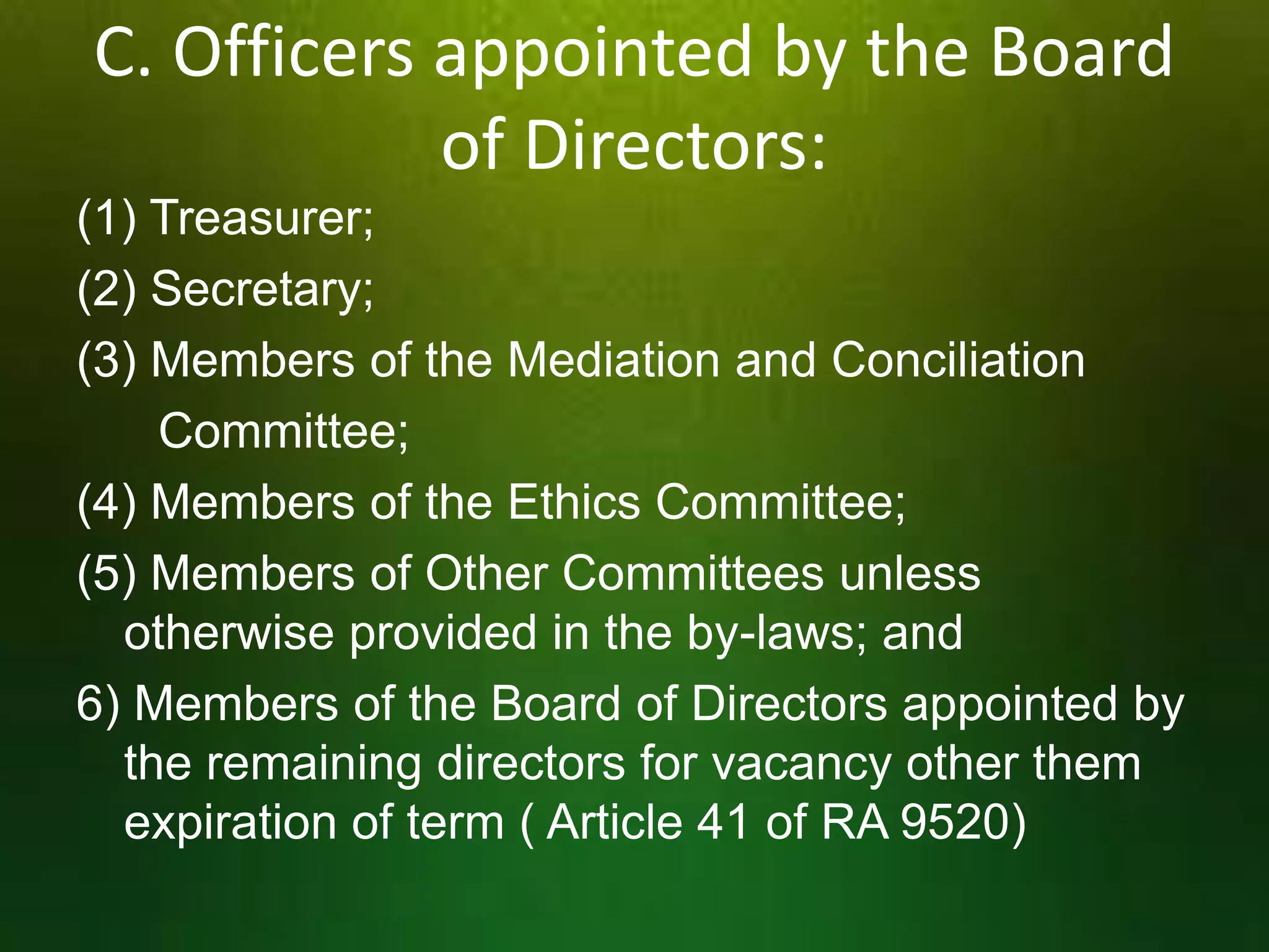 C. Officers appointed by the Board
of Directors:
(1) Treasurer;
(2) Secretary;
(3) Members of the Mediation and Conciliation
Committee;
(4) Members of the Ethics Committee;
(5) Members of Other Committees unless
otherwise provided in the by-laws; and
6) Members of the Board of Directors appointed by
the remaining directors for vacancy other them
expiration of term ( Article 41 of RA 9520)

 