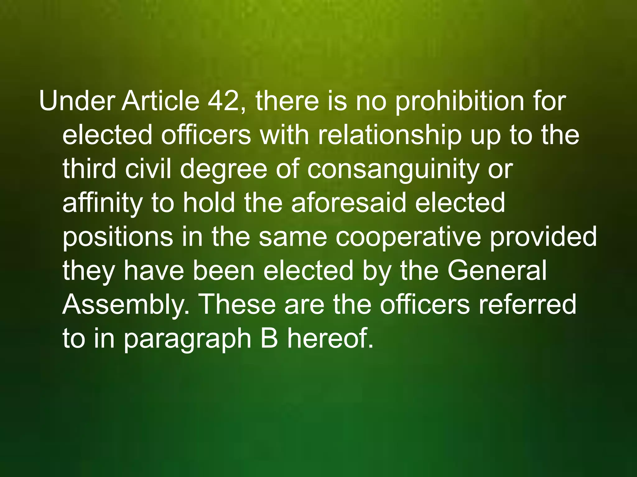 Under Article 42, there is no prohibition for
elected officers with relationship up to the
third civil degree of consanguinity or
affinity to hold the aforesaid elected
positions in the same cooperative provided
they have been elected by the General
Assembly. These are the officers referred
to in paragraph B hereof.

 