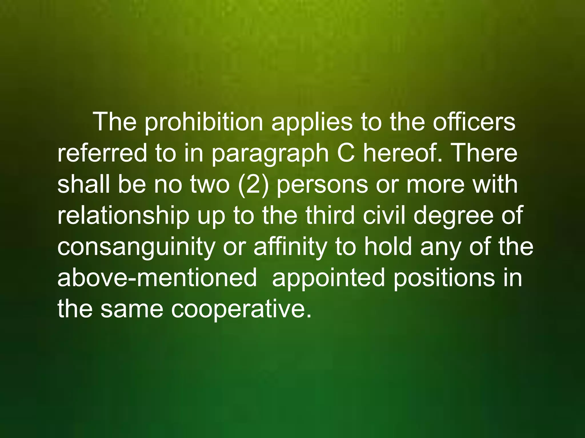 The prohibition applies to the officers
referred to in paragraph C hereof. There
shall be no two (2) persons or more with
relationship up to the third civil degree of
consanguinity or affinity to hold any of the
above-mentioned appointed positions in
the same cooperative.

 