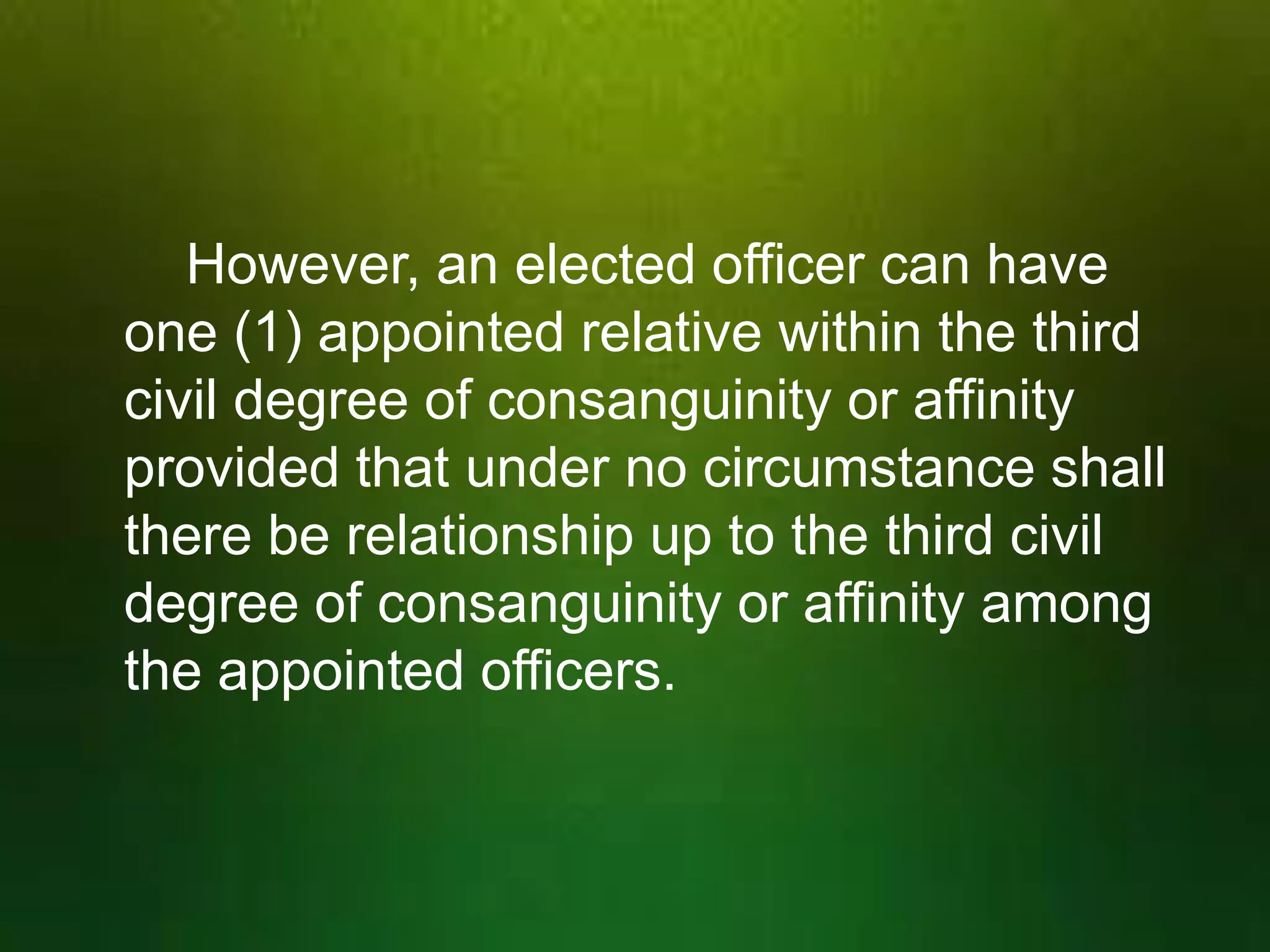 However, an elected officer can have
one (1) appointed relative within the third
civil degree of consanguinity or affinity
provided that under no circumstance shall
there be relationship up to the third civil
degree of consanguinity or affinity among
the appointed officers.

 