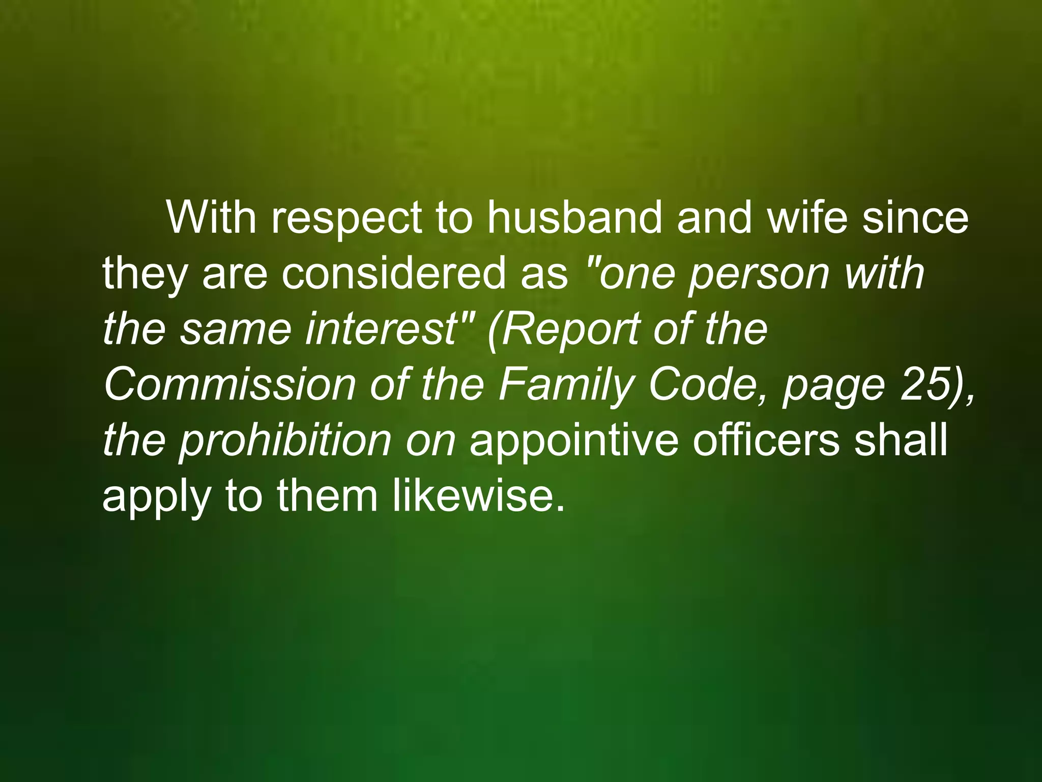 With respect to husband and wife since
they are considered as "one person with
the same interest" (Report of the
Commission of the Family Code, page 25),
the prohibition on appointive officers shall
apply to them likewise.

 