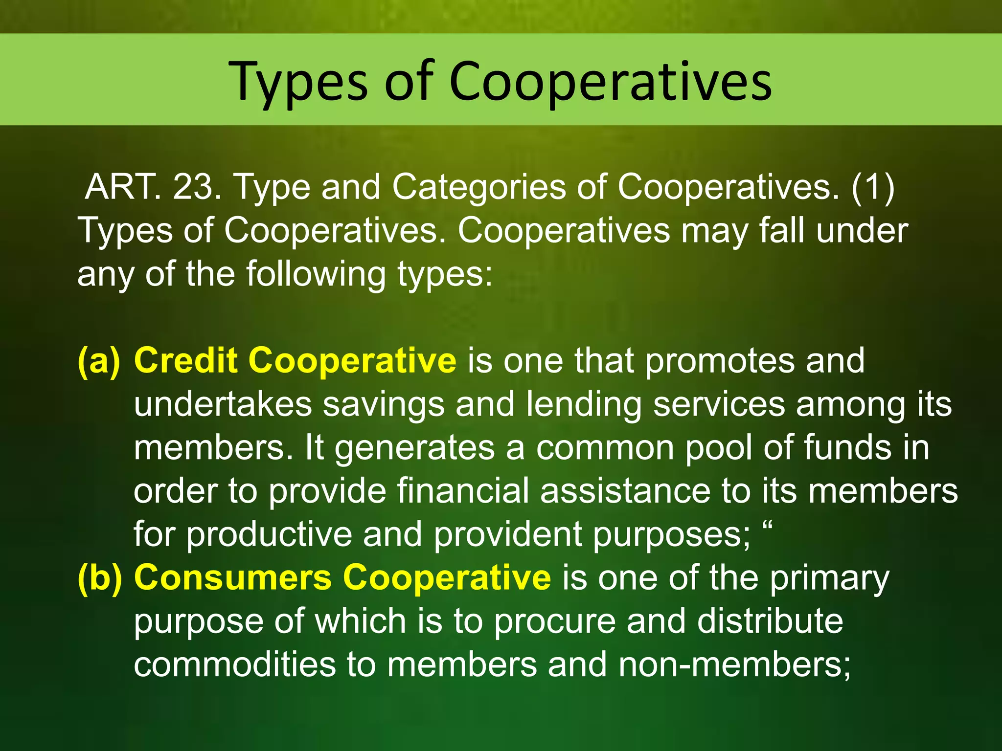 Types of Cooperatives
ART. 23. Type and Categories of Cooperatives. (1)
Types of Cooperatives. Cooperatives may fall under
any of the following types:
(a) Credit Cooperative is one that promotes and
undertakes savings and lending services among its
members. It generates a common pool of funds in
order to provide financial assistance to its members
for productive and provident purposes; “
(b) Consumers Cooperative is one of the primary
purpose of which is to procure and distribute
commodities to members and non-members;

 