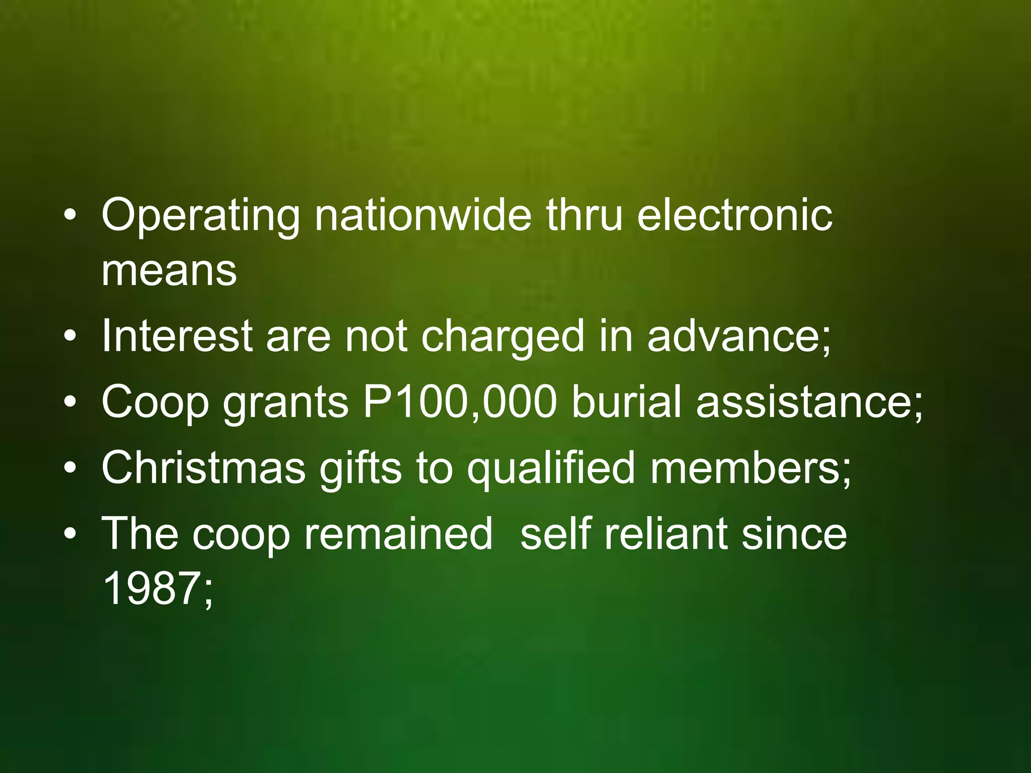 • Operating nationwide thru electronic
means
• Interest are not charged in advance;
• Coop grants P100,000 burial assistance;
• Christmas gifts to qualified members;
• The coop remained self reliant since
1987;

 