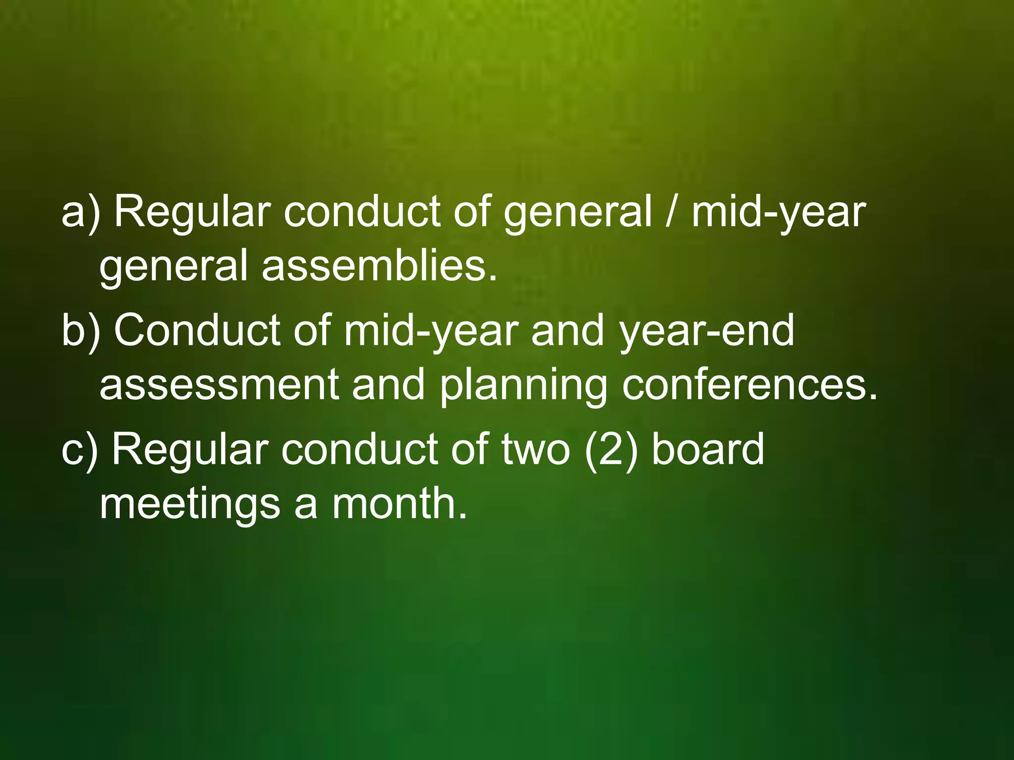 a) Regular conduct of general / mid-year
general assemblies.
b) Conduct of mid-year and year-end
assessment and planning conferences.
c) Regular conduct of two (2) board
meetings a month.

 