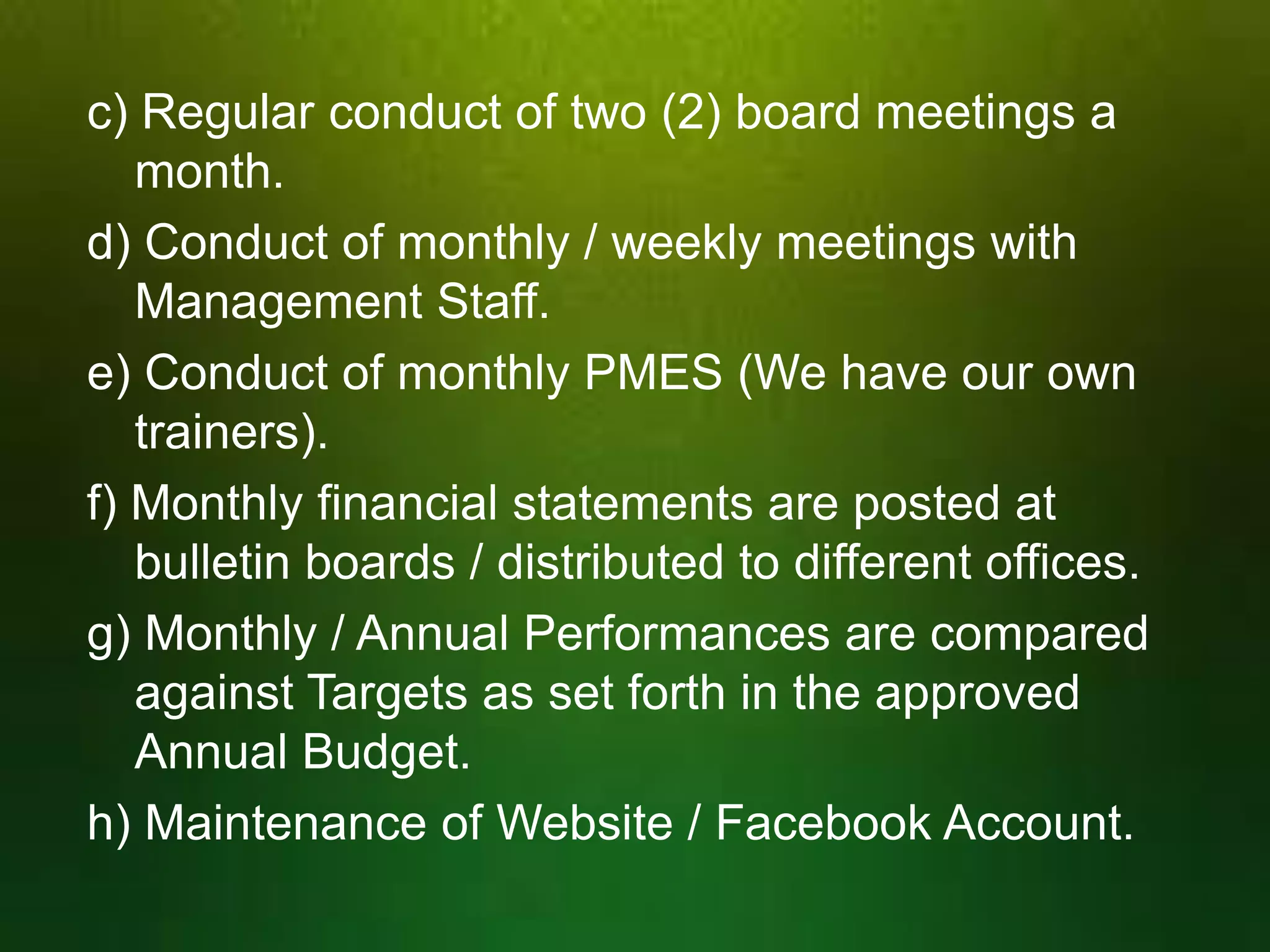 c) Regular conduct of two (2) board meetings a
month.
d) Conduct of monthly / weekly meetings with
Management Staff.
e) Conduct of monthly PMES (We have our own
trainers).
f) Monthly financial statements are posted at
bulletin boards / distributed to different offices.
g) Monthly / Annual Performances are compared
against Targets as set forth in the approved
Annual Budget.
h) Maintenance of Website / Facebook Account.

 