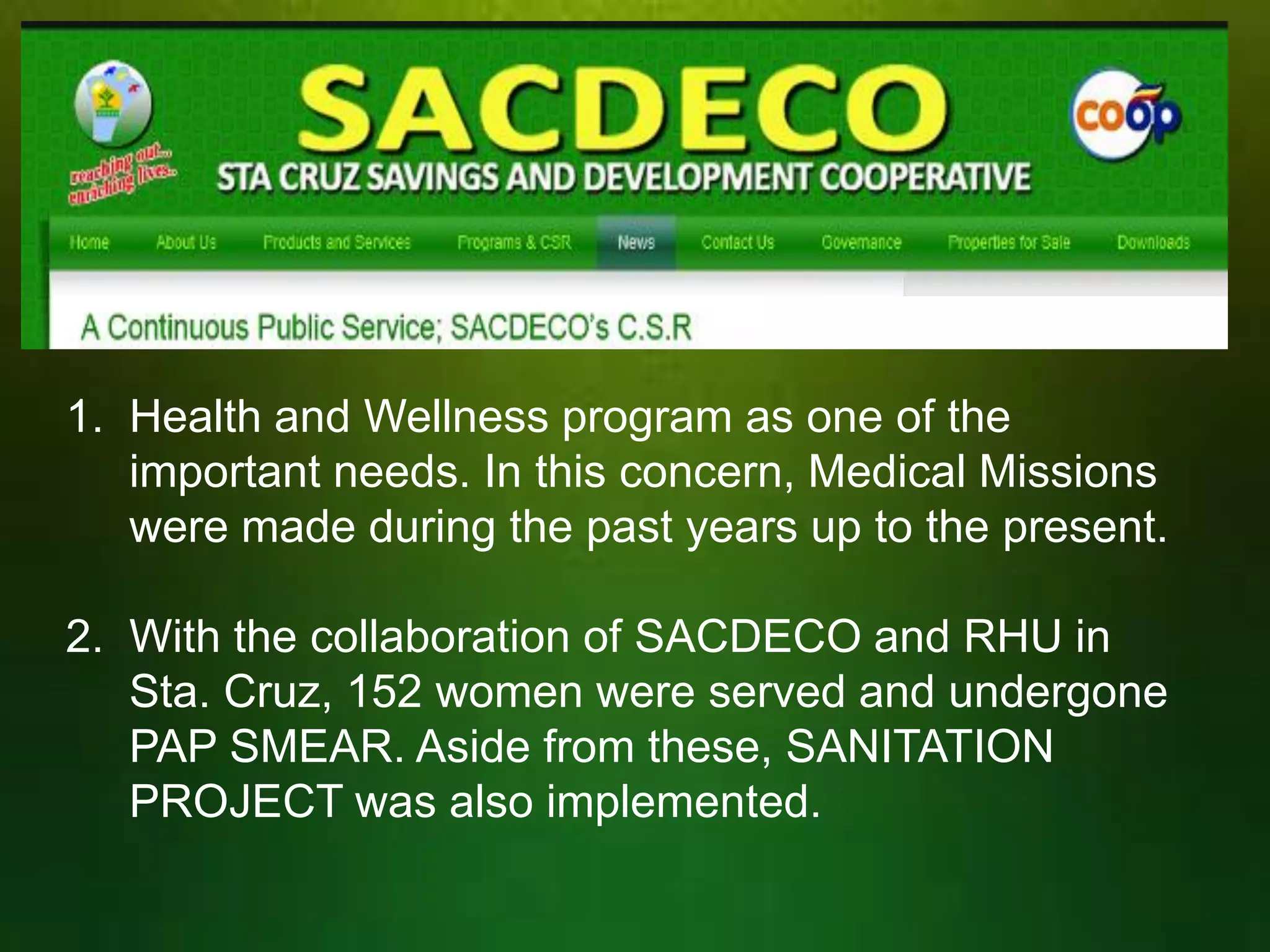 1. Health and Wellness program as one of the
important needs. In this concern, Medical Missions
were made during the past years up to the present.
2. With the collaboration of SACDECO and RHU in
Sta. Cruz, 152 women were served and undergone
PAP SMEAR. Aside from these, SANITATION
PROJECT was also implemented.

 
