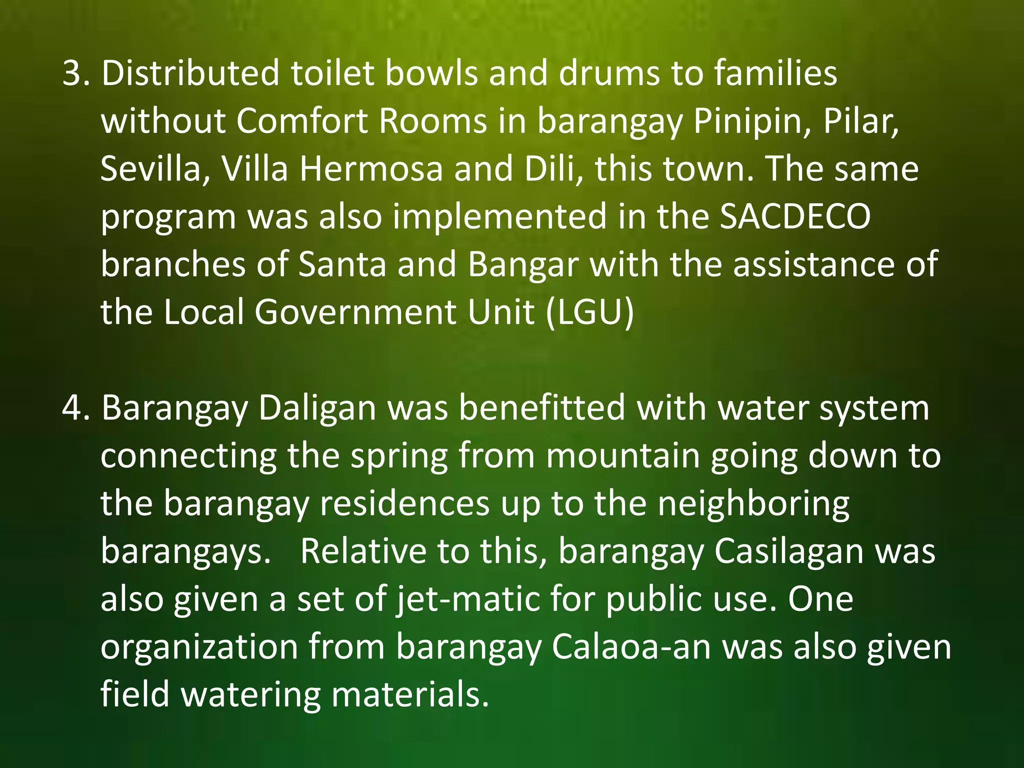 3. Distributed toilet bowls and drums to families
without Comfort Rooms in barangay Pinipin, Pilar,
Sevilla, Villa Hermosa and Dili, this town. The same
program was also implemented in the SACDECO
branches of Santa and Bangar with the assistance of
the Local Government Unit (LGU)
4. Barangay Daligan was benefitted with water system
connecting the spring from mountain going down to
the barangay residences up to the neighboring
barangays. Relative to this, barangay Casilagan was
also given a set of jet-matic for public use. One
organization from barangay Calaoa-an was also given
field watering materials.

 