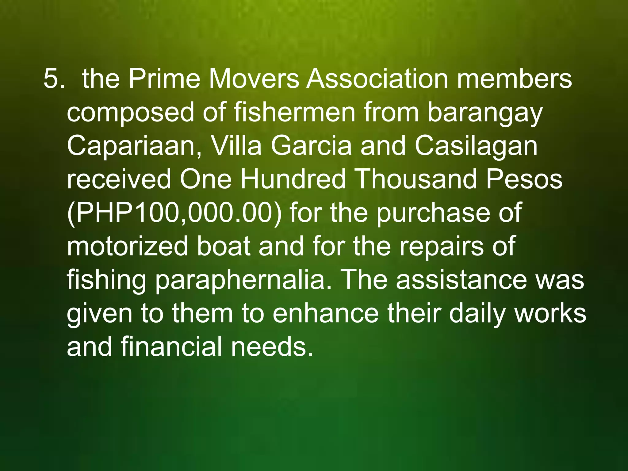 5. the Prime Movers Association members
composed of fishermen from barangay
Capariaan, Villa Garcia and Casilagan
received One Hundred Thousand Pesos
(PHP100,000.00) for the purchase of
motorized boat and for the repairs of
fishing paraphernalia. The assistance was
given to them to enhance their daily works
and financial needs.

 