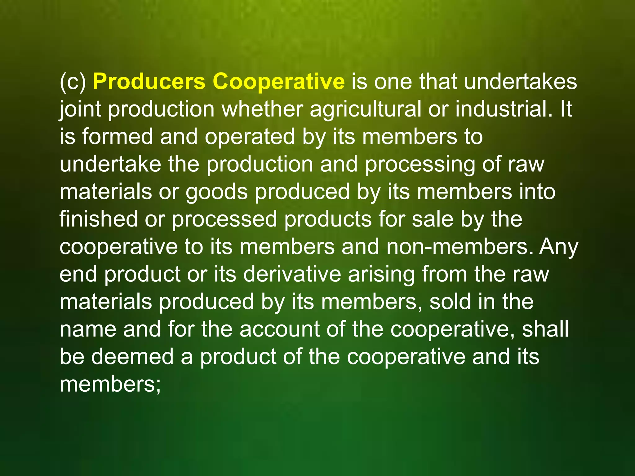 (c) Producers Cooperative is one that undertakes
joint production whether agricultural or industrial. It
is formed and operated by its members to
undertake the production and processing of raw
materials or goods produced by its members into
finished or processed products for sale by the
cooperative to its members and non-members. Any
end product or its derivative arising from the raw
materials produced by its members, sold in the
name and for the account of the cooperative, shall
be deemed a product of the cooperative and its
members;

 