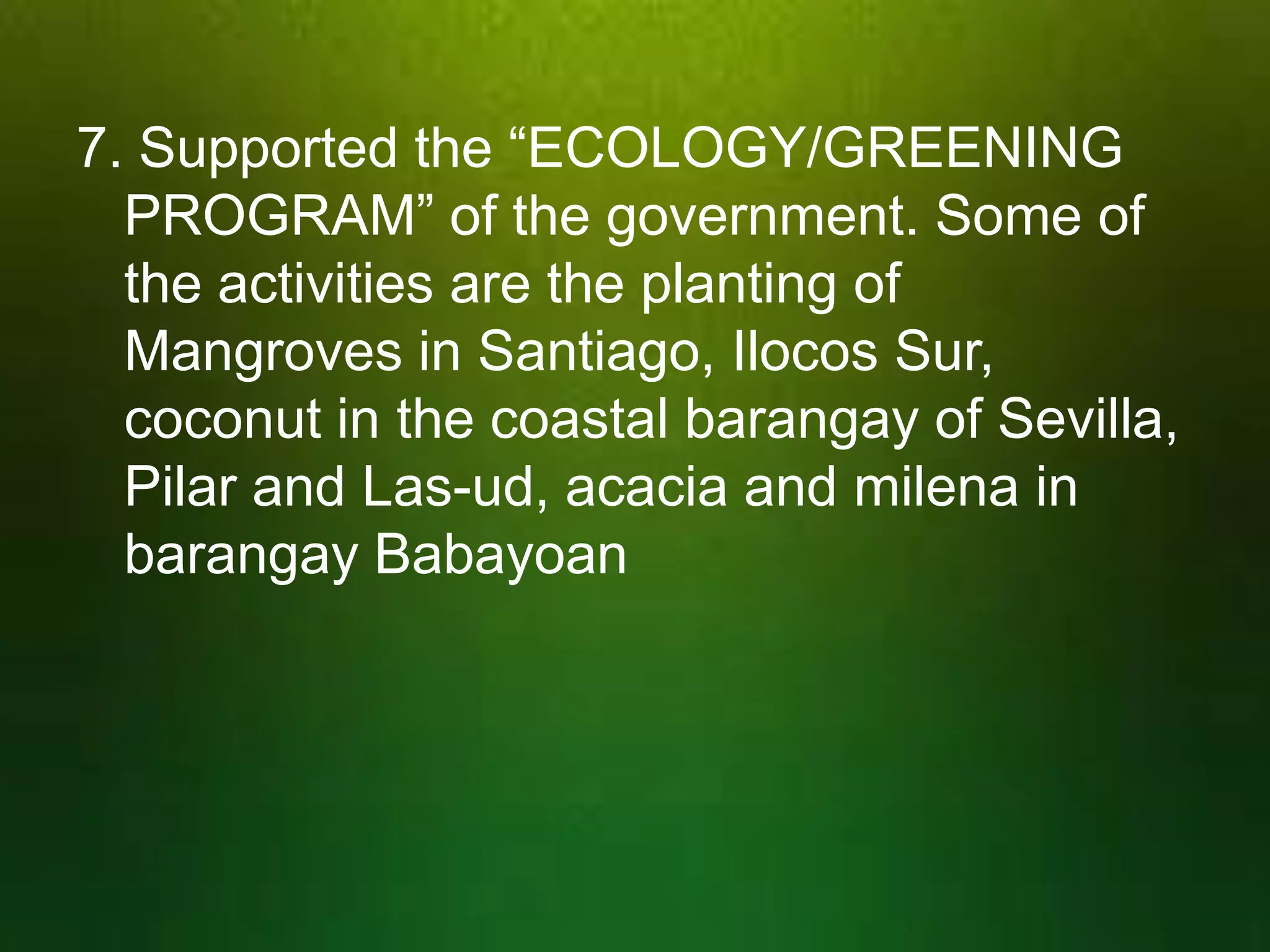 7. Supported the “ECOLOGY/GREENING
PROGRAM” of the government. Some of
the activities are the planting of
Mangroves in Santiago, Ilocos Sur,
coconut in the coastal barangay of Sevilla,
Pilar and Las-ud, acacia and milena in
barangay Babayoan

 