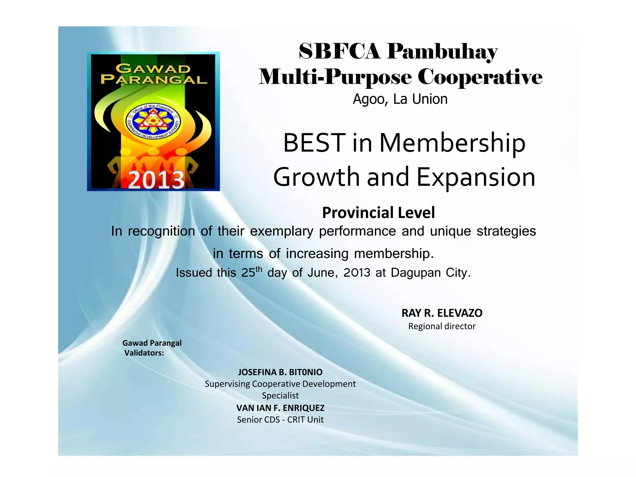 SBFCA Pambuhay
Multi-Purpose Cooperative
Agoo, La Union

BEST in Membership
Growth and Expansion
Provincial Level
In recognition of their exemplary performance and unique strategies
in terms of increasing membership.
Issued this 25th day of June, 2013 at Dagupan City.

RAY R. ELEVAZO
Regional director
Gawad Parangal
Validators:

JOSEFINA B. BIT0NIO
Supervising Cooperative Development
Specialist
VAN IAN F. ENRIQUEZ
Senior CDS - CRIT Unit

 