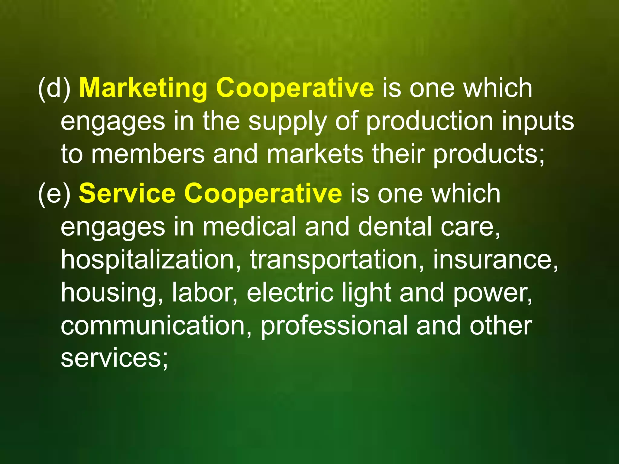 (d) Marketing Cooperative is one which
engages in the supply of production inputs
to members and markets their products;
(e) Service Cooperative is one which
engages in medical and dental care,
hospitalization, transportation, insurance,
housing, labor, electric light and power,
communication, professional and other
services;

 