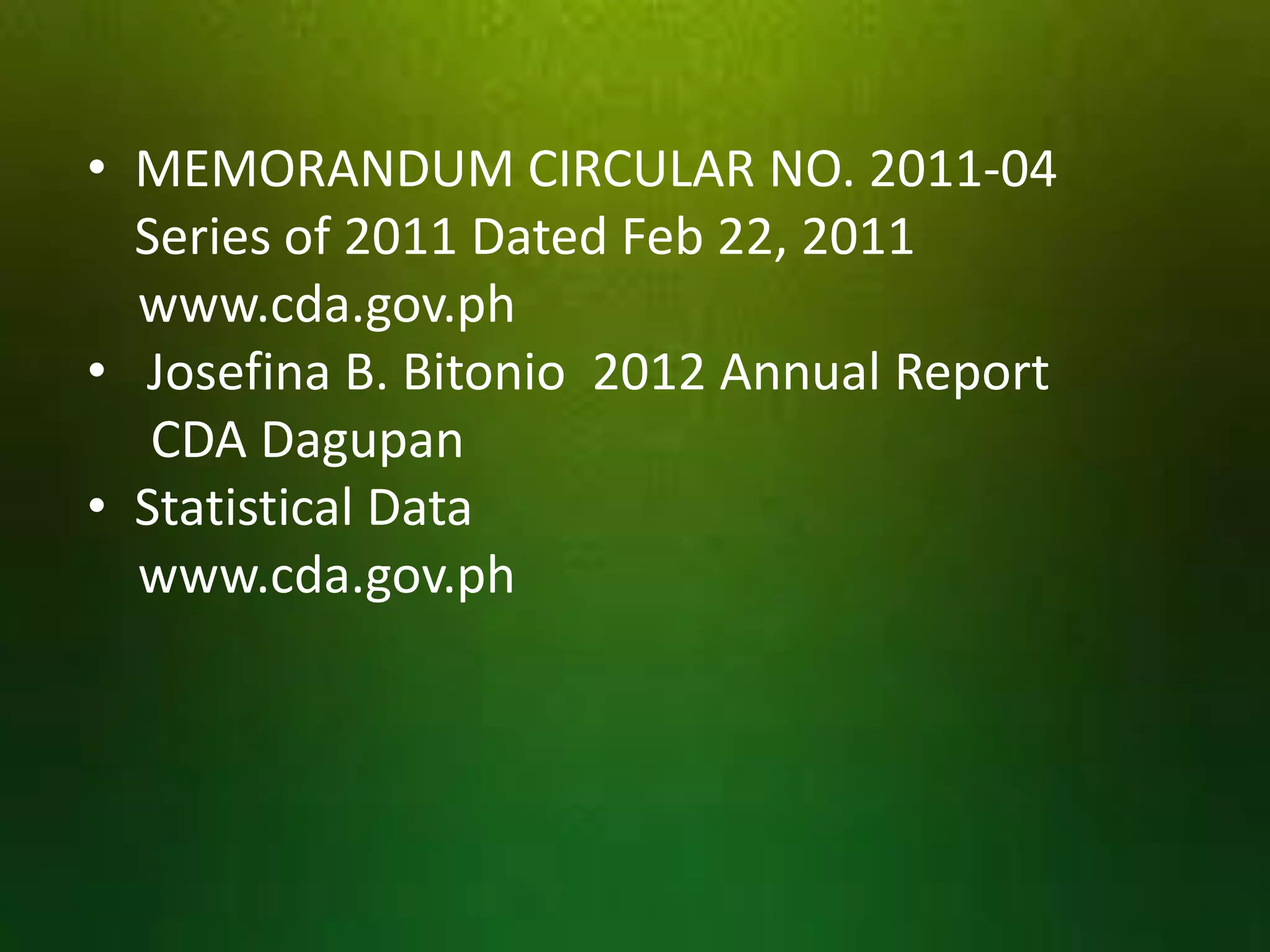 • MEMORANDUM CIRCULAR NO. 2011-04
Series of 2011 Dated Feb 22, 2011
www.cda.gov.ph
• Josefina B. Bitonio 2012 Annual Report
CDA Dagupan
• Statistical Data
www.cda.gov.ph

 