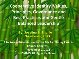Cooperative Identity, Values,
Principles, Governance and
Best Practices and Gentle
Balanced Leadership
By: Josefina B. Bitonio
Supervising CDS
A Lecture – Presentation for the 4th PamBuhay Parents
Council Congress
November 2, 2013
DMMMSU, Agoo, La Union

 
