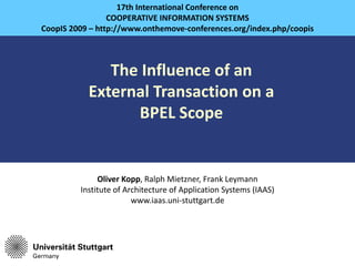 17th International Conference on
                                 COOPERATIVE INFORMATION SYSTEMS
                CoopIS 2009 – http://www.onthemove‐conferences.org/index.php/coopis



                                The Influence of an
                             External Transaction on a
                                   BPEL Scope


                                Oliver Kopp, Ralph Mietzner, Frank Leymann
                           Institute of Architecture of Application Systems (IAAS)
                                          www.iaas.uni‐stuttgart.de




Presented by Oliver Kopp                                                              1
 
