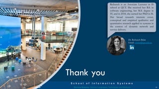 a university for the
realworld®
S c h o o l o f I n f o r m a t i o n S y s t e m s
Service Science: Service Languages, Techniques and Methods
Thank you
23
Dr. Reihaneh Bidar
Email: r.bidar@qut.edu.au
Reihaneh is an Associate Lecturer in IS
school at QUT. She received her B.S. in
software engineering, her M.S. degree in
IT, and in 2018, she earned her PhD in IS.
Her broad research interests cover,
conceptual and empirical qualitative and
quantitative research applied to systems in
the context of dynamic network and
service delivery.
 