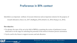 a university for the
realworld®
S c h o o l o f I n f o r m a t i o n S y s t e m s
BPM: Process-based Transformation, Process Data Analysis
Preference in BPA context
Identified as an important attribute of resource behaviour and an important criterion for the purpose of
research allocation (Arias et al., 2017; Sindhgatta, 2016; Sohail et al., 2016; Huang et al., 2012).
Our objective:
• To advance the state of the art in the field of BPM by examining the notion of preference in more
detail and to set the stage for unlocking the potential of this notion in business process automation.
• Can be used in the future to support resource and task allocation
5
 