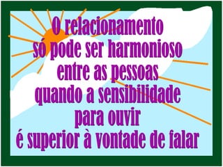 O relacionamento só pode ser harmonioso entre as pessoas  quando a sensibilidade para ouvir é superior à vontade de falar 