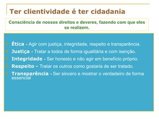 Ter clientividade é ter cidadania Ética  -  Agir com justiça, integridade, respeito e transparência. Justiça  -  Tratar a todos de forma igualitária e com isenção. Integridade  -  Ser honesto e não agir em benefício próprio. Respeito -  Tratar os outros como gostaria de ser tratado. Transparência  -  Ser sincero e mostrar o verdadeiro de forma essencial Consciência de nossos direitos e deveres, fazendo com que eles se realizem. 
