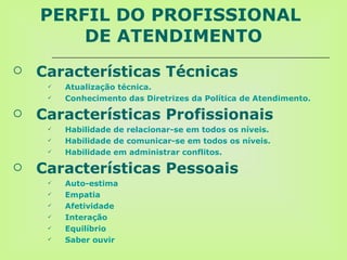 PERFIL DO PROFISSIONAL  DE ATENDIMENTO Características Técnicas   Atualização técnica.  Conhecimento das Diretrizes da Política de Atendimento. Características Profissionais Habilidade de relacionar-se em todos os níveis. Habilidade de comunicar-se em todos os níveis. Habilidade em administrar conflitos. Características Pessoais Auto- e stima Empatia Afetividade Interação Equilíbrio Saber ouvir 