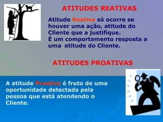 Atitude  Reativa  só ocorre se houver uma ação, atitude do Cliente que a justifique.  É um comportamento resposta a uma  atitude do Cliente.  ATITUDES PROATIVAS A atitude  Proativa  é fruto de uma oportunidade detectada pela pessoa que está atendendo o Cliente. ATITUDES REATIVAS 