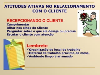 RECEPCIONANDO O CLIENTE Cumprimentar Olhar nos olhos do Cliente Perguntar sobre o que ele deseja ou precisa Escutar o cliente com atenção ATITUDES ATIVAS NO RELACIONAMENTO COM O CLIENTE Lembrete Organização do local de trabalho Material de trabalho próximo da mesa.  Ambiente limpo e arrumado 