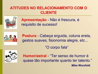 Humor/astral   - “Ter senso de humor é quase tão importante quanto ter talento.”   Mike Worsfold   ATITUDES NO RELACIONAMENTO COM O CLIENTE Apresentação  - Não é frescura, é requisito de sucesso! Postura   - Cabeça erguida, coluna ereta, gestos suaves, fisionomia alegre, etc... “ O corpo fala” 