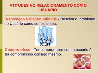 ATITUDES NO RELACIONAMENTO COM O USUÁRIO Disposição e disponibilidade  -  Resolva o  problema do Usuário como se fosse seu. Compromisso  - Ter compromisso com o usuário é ter compromisso consigo mesmo. 