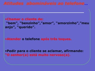 Atitudes  abomináveis ao telefone ... Chamar o cliente de: “ bem”, “benzinho”,”amor”, “amorzinho”,”meu anjo”, “querido”. Atender  o telefone  após três toques. Pedir para o cliente se aclamar, afirmando:   “ O senhor(a) está muito nervoso(a). 