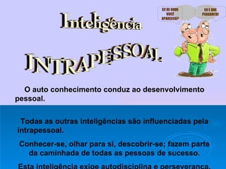 O auto conhecimento conduz ao desenvolvimento pessoal.   Todas as outras inteligências são influenciadas pela intrapessoal.  Conhecer-se, olhar para si, descobrir-se; fazem parte da caminhada de todas as pessoas de sucesso. Esta inteligência exige autodisciplina e perseverança. EI! DE ONDE VOCÊ APARECEU? EU É QUE PERGUNTO! 