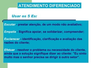 Escutar  -  prestar atenção, de um modo não avaliativo; Empatia  -  Significa apoiar, se solidarizar, compreender; Esclarecer  -  identificação, clarificação e avaliação das razões do cliente;   Efetuar  -  resolver o problema ou necessidade do cliente, ainda que a solução signifique dizer ao cliente: ”Eu sinto muito mas o senhor precisa se dirigir à outro setor”.  ATENDIMENTO DIFERENCIADO Usar os 5 Es: 