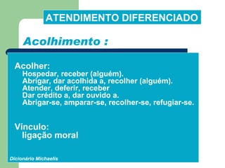 Acolher:  Hospedar, receber (alguém).   Abrigar, dar acolhida a, recolher (alguém).   Atender, deferir, receber Dar crédito a, dar ouvido   a.   Abrigar-se, amparar-se, recolher-se, refugiar-se. Vínculo:  ligação moral  Dicionário Michaelis Acolhimento : ATENDIMENTO DIFERENCIADO 