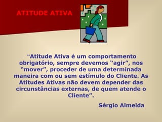 “ Atitude Ativa é um comportamento obrigatório, sempre devemos “agir”, nos “mover”, proceder de uma determinada maneira com ou sem estímulo do Cliente. As Atitudes Ativas não devem depender das circunstâncias externas, de quem atende o Cliente”. Sérgio Almeida ATITUDE ATIVA 