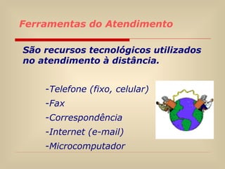 Ferramentas do Atendimento São recursos tecnológicos utilizados no atendimento à distância. Telefone (fixo, celular) Fax Correspondência Internet (e-mail) Microcomputador  