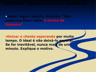 Atitudes  abomináveis ao telefone ... Negar algum pedido, dizendo: “Não podemos fazer nada,  é norma da Empresa”. Deixar o cliente esperando  por muito tempo. O ideal é não deixá-lo esperar. Se for inevitável, nunca mais de um minuto. Explique o motivo. 