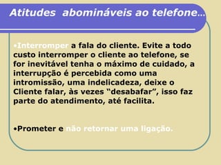 Atitudes  abomináveis ao telefone ... Interromper   a fala do cliente. Evite a todo custo interromper o cliente ao telefone, se for inevitável tenha o máximo de cuidado, a interrupção é percebida como uma intromissão, uma indelicadeza, deixe o Cliente falar, às vezes “desabafar”, isso faz parte do atendimento, até facilita. Prometer e   não retornar uma ligação. 