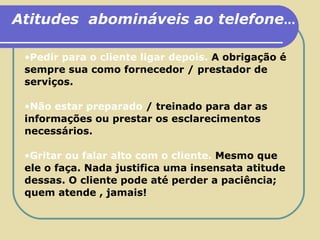 Atitudes  abomináveis ao telefone ... Pedir para o cliente ligar depois.  A obrigação é sempre sua como fornecedor / prestador de serviços. Não estar preparado   /   treinado para dar as informações ou prestar os esclarecimentos necessários. Gritar ou falar alto com o cliente.   Mesmo que ele o faça. Nada justifica uma insensata atitude dessas. O cliente pode até perder a paciência; quem atende , jamais! 