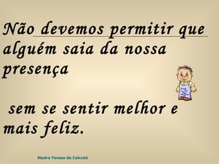 Não devemos permitir que alguém saia da nossa presença  sem se sentir melhor e mais feliz. Madre Teresa de Calcutá 