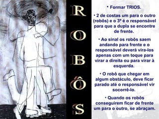 Formar TRIOS.  2 de costas um para o outro (robôs) e o 3º é o responsável para que a dupla se encontre de frente.  Ao sinal os robôs saem andando para frente e o responsável deverá vira-los apenas com um toque para virar a direita ou para virar à esquerda.  O robô que chegar em algum obstáculo, deve ficar parado até o responsável vir socorrê-lo.  Quando os robôs conseguirem ficar de frente um para o outro, se abraçam. 