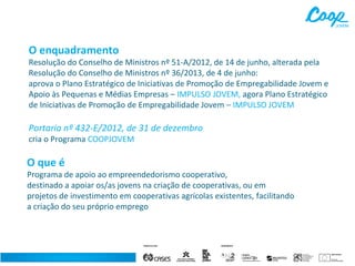 O enquadramento

Resolução do Conselho de Ministros nº 51-A/2012, de 14 de junho, alterada pela
Resolução do Conselho de Ministros nº 36/2013, de 4 de junho:
aprova o Plano Estratégico de Iniciativas de Promoção de Empregabilidade Jovem e
Apoio às Pequenas e Médias Empresas – IMPULSO JOVEM, agora Plano Estratégico
de Iniciativas de Promoção de Empregabilidade Jovem – IMPULSO JOVEM

Portaria nº 432-E/2012, de 31 de dezembro
cria o Programa COOPJOVEM

O que é

Programa de apoio ao empreendedorismo cooperativo,
destinado a apoiar os/as jovens na criação de cooperativas, ou em
projetos de investimento em cooperativas agrícolas existentes, facilitando
a criação do seu próprio emprego

 