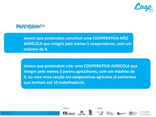 Destinatárias/os
Para Quem
Jovens que pretendam constituir uma COOPERATIVA NÃO
AGRÍCOLA que integre pelo menos 5 cooperadores, com um
máximo de 9.

Jovens que pretendam criar uma COOPERATIVA AGRÍCOLA que
integre pelo menos 5 jovens agricultores, com um máximo de
9, ou uma nova secção em cooperativas agrícolas já existentes
que tenham até 10 trabalhadores.

 
