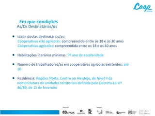 Em que condições

As/Os Destinatárias/os

•

Idade dos/as destinatários/as:
Cooperativas não agrícolas: compreendida entre os 18 e os 30 anos
Cooperativas agrícolas: compreendida entre os 18 e os 40 anos

•

Habilitações literárias mínimas: 9º ano de escolaridade

•

Número de trabalhadores/as em cooperativas agrícolas existentes: até
10

•

Residência: Regiões Norte, Centro ou Alentejo, de Nível II da
nomenclatura de unidades territoriais definida pelo Decreto-Lei nº
46/89, de 15 de fevereiro

 