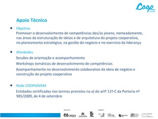 Apoio Técnico

•

Objetivo
Promover o desenvolvimento de competências dos/as jovens, nomeadamente,
nas áreas da estruturação de ideias e de arquitetura do projeto cooperativo,
no planeamento estratégico, na gestão do negócio e no exercício da liderança

•

Atividades
Sessões de orientação e acompanhamento
Workshops temáticos de desenvolvimento de competências
Acompanhamento no desenvolvimento colaborativo da ideia de negócio e
construção do projeto cooperativo

•

Rede COOPJOVEM
Entidades certificadas nos termos previstos na a) do artº 11º-C da Portaria nº
985/2009, de 4 de setembro

 