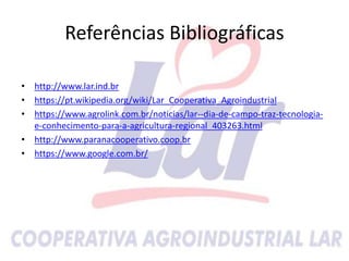 Referências Bibliográficas
• http://www.lar.ind.br
• https://pt.wikipedia.org/wiki/Lar_Cooperativa_Agroindustrial
• https://www.agrolink.com.br/noticias/lar--dia-de-campo-traz-tecnologia-
e-conhecimento-para-a-agricultura-regional_403263.html
• http://www.paranacooperativo.coop.br
• https://www.google.com.br/
 