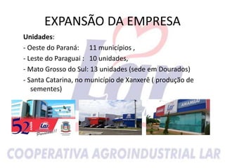 EXPANSÃO DA EMPRESA
Unidades:
- Oeste do Paraná: 11 municípios ,
- Leste do Paraguai : 10 unidades,
- Mato Grosso do Sul: 13 unidades (sede em Dourados)
- Santa Catarina, no município de Xanxerê ( produção de
sementes)
 