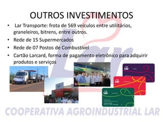 • Lar Transporte: frota de 569 veículos entre utilitários,
graneleiros, bitrens, entre outros.
• Rede de 15 Supermercados
• Rede de 07 Postos de Combustível
• Cartão Larcard, forma de pagamento eletrônico para adquirir
produtos e serviços
OUTROS INVESTIMENTOS
 